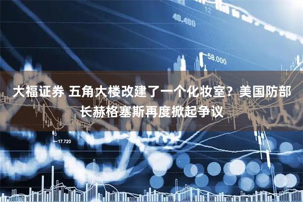 大福证券 五角大楼改建了一个化妆室？美国防部长赫格塞斯再度掀起争议
