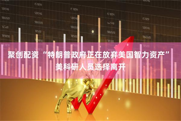 聚创配资 “特朗普政府正在放弃美国智力资产” 美科研人员选择离开