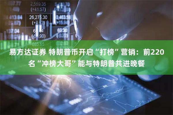 易方达证券 特朗普币开启“打榜”营销：前220名“冲榜大哥”能与特朗普共进晚餐