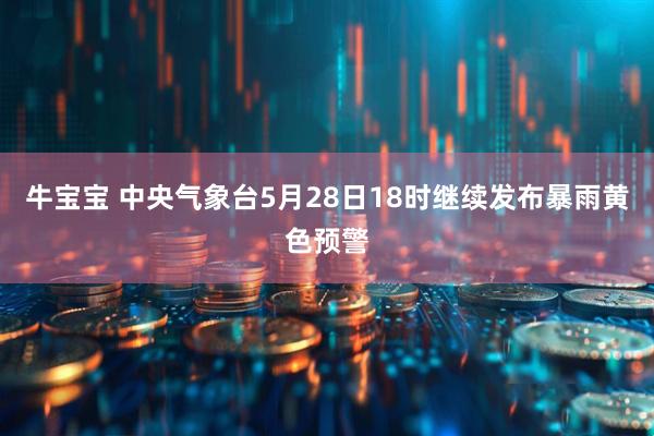 牛宝宝 中央气象台5月28日18时继续发布暴雨黄色预警