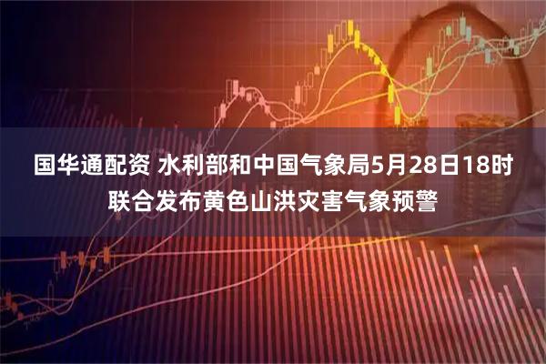 国华通配资 水利部和中国气象局5月28日18时联合发布黄色山洪灾害气象预警