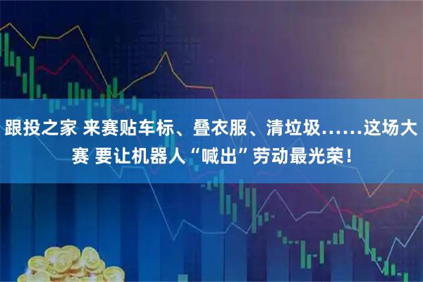 跟投之家 来赛贴车标、叠衣服、清垃圾……这场大赛 要让机器人“喊出”劳动最光荣！