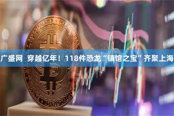 广盛网  穿越亿年！118件恐龙“镇馆之宝”齐聚上海