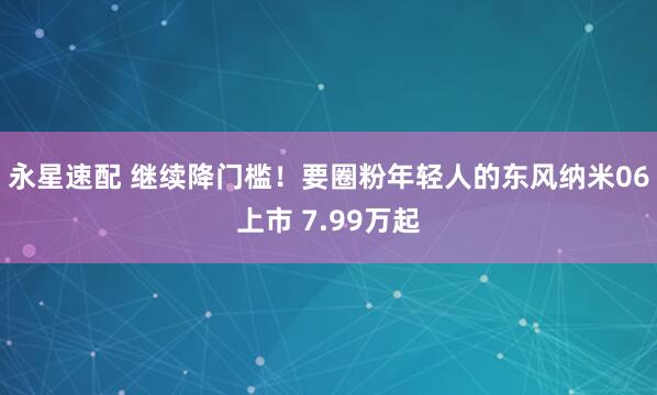 永星速配 继续降门槛！要圈粉年轻人的东风纳米06上市 7.99万起