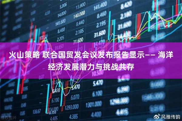 火山策略 联合国贸发会议发布报告显示—— 海洋经济发展潜力与挑战共存