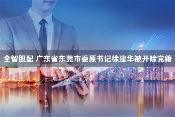全智股配 广东省东莞市委原书记徐建华被开除党籍