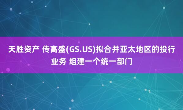 天胜资产 传高盛(GS.US)拟合并亚太地区的投行业务 组建一个统一部门