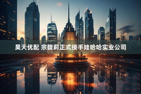 昊天优配 宗馥莉正式接手娃哈哈实业公司