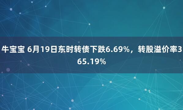 牛宝宝 6月19日东时转债下跌6.69%，转股溢价率365.19%