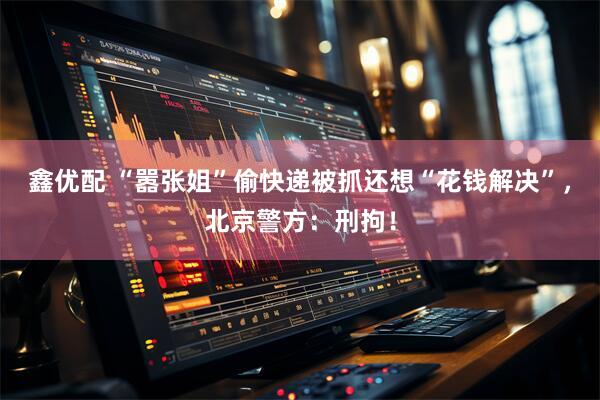 鑫优配 “嚣张姐”偷快递被抓还想“花钱解决”，北京警方：刑拘！