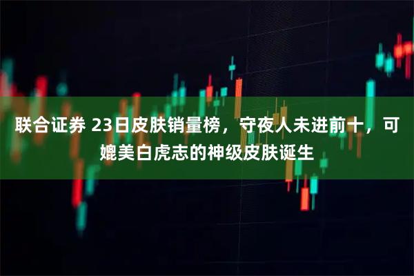 联合证券 23日皮肤销量榜，守夜人未进前十，可媲美白虎志的神级皮肤诞生