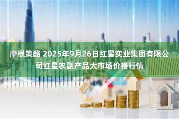 摩根策酪 2025年9月26日红星实业集团有限公司红星农副产品大市场价格行情