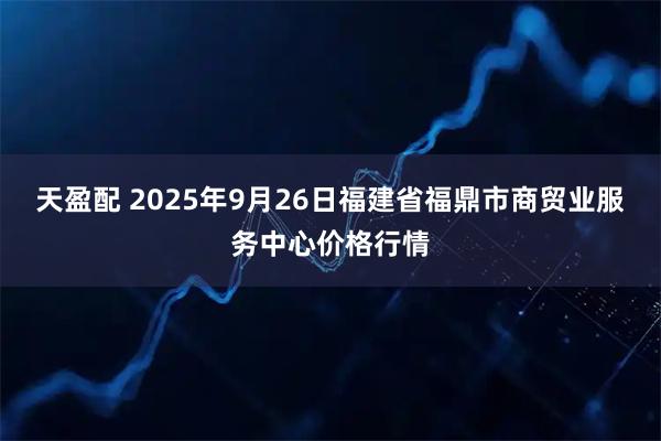 天盈配 2025年9月26日福建省福鼎市商贸业服务中心价格行情