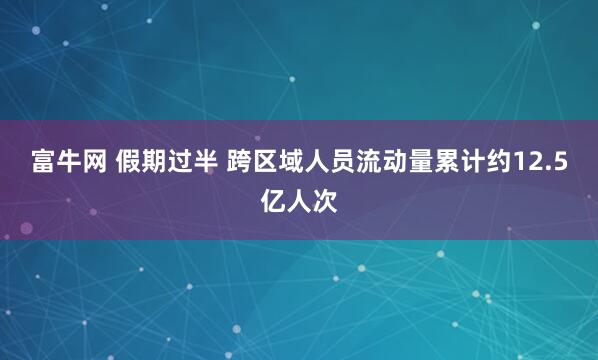 富牛网 假期过半 跨区域人员流动量累计约12.5亿人次