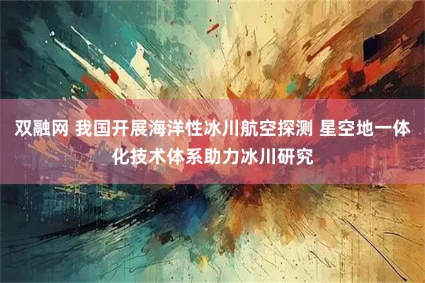 双融网 我国开展海洋性冰川航空探测 星空地一体化技术体系助力冰川研究