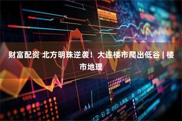 财富配资 北方明珠逆袭！大连楼市爬出低谷 | 楼市地理